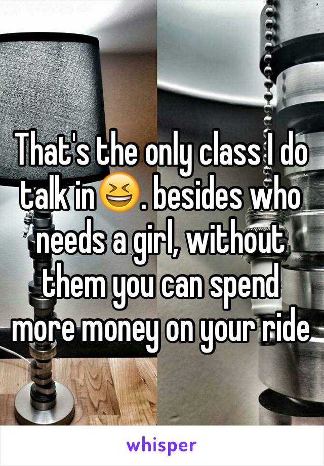 That's the only class I do talk in😆. besides who needs a girl, without them you can spend more money on your ride