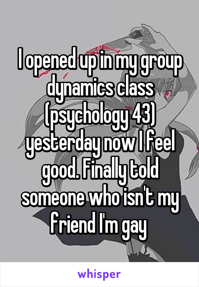 I opened up in my group dynamics class (psychology 43) yesterday now I feel good. Finally told someone who isn't my friend I'm gay 