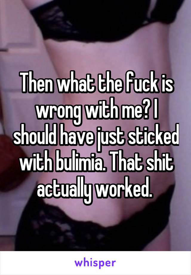 Then what the fuck is wrong with me? I should have just sticked with bulimia. That shit actually worked. 