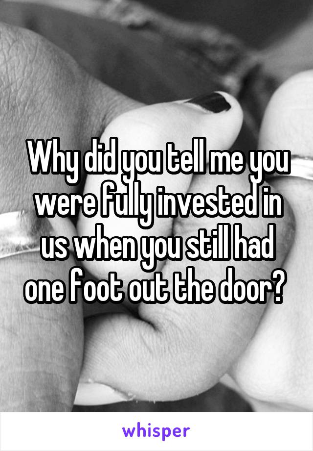 Why did you tell me you were fully invested in us when you still had one foot out the door? 