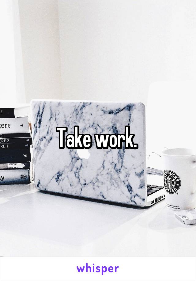 Take work. 