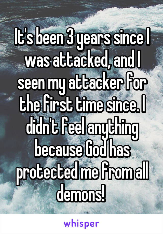 It's been 3 years since I was attacked, and I seen my attacker for the first time since. I didn't feel anything because God has protected me from all demons! 