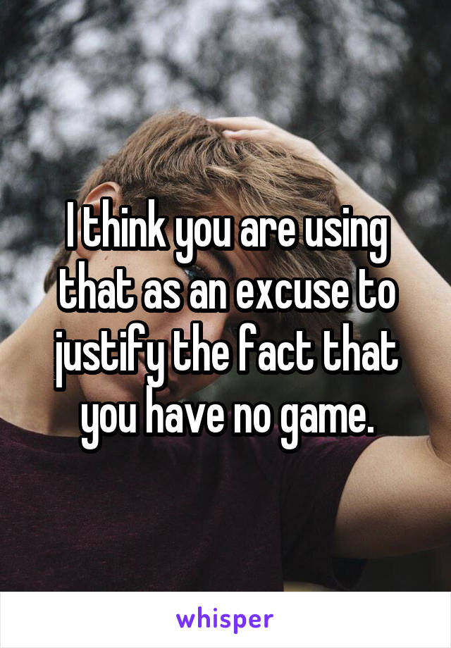 I think you are using that as an excuse to justify the fact that you have no game.
