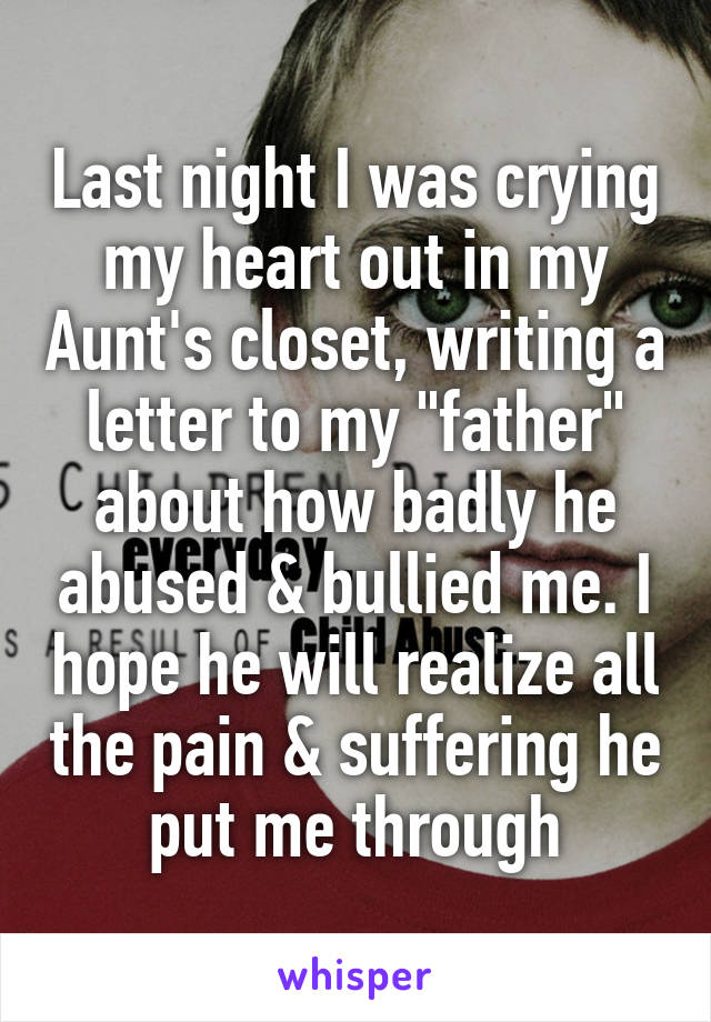 Last night I was crying my heart out in my Aunt's closet, writing a letter to my "father" about how badly he abused & bullied me. I hope he will realize all the pain & suffering he put me through