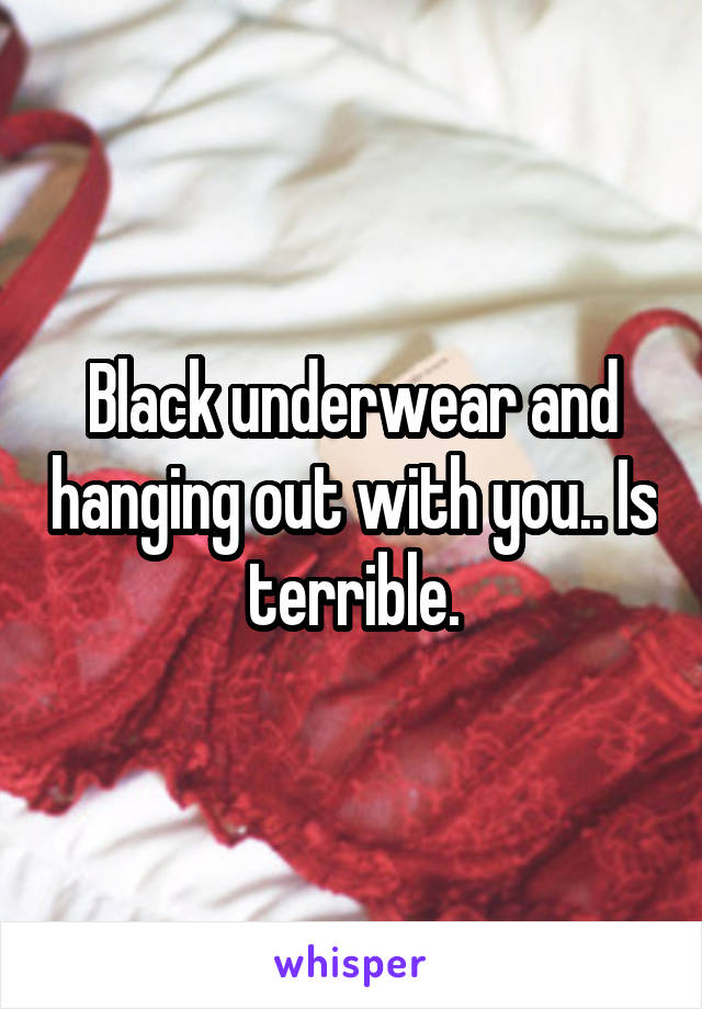 Black underwear and hanging out with you.. Is terrible.