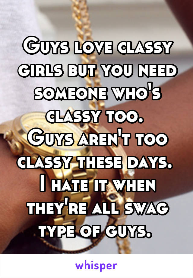 Guys love classy girls but you need someone who's classy too. 
Guys aren't too classy these days. 
I hate it when they're all swag type of guys. 