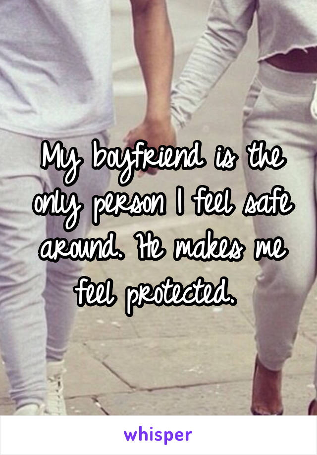 My boyfriend is the only person I feel safe around. He makes me feel protected. 