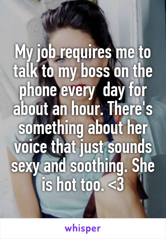 My job requires me to talk to my boss on the phone every  day for about an hour. There's something about her voice that just sounds sexy and soothing. She is hot too. <3