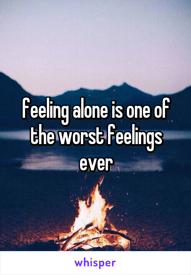 feeling alone is one of the worst feelings ever