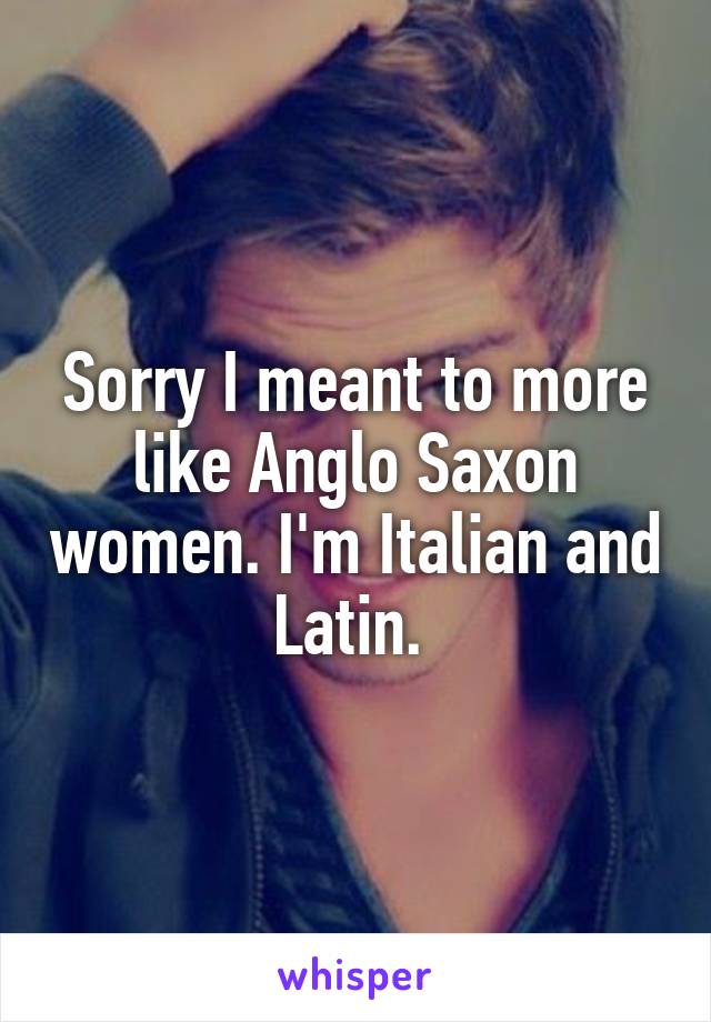 Sorry I meant to more like Anglo Saxon women. I'm Italian and Latin. 