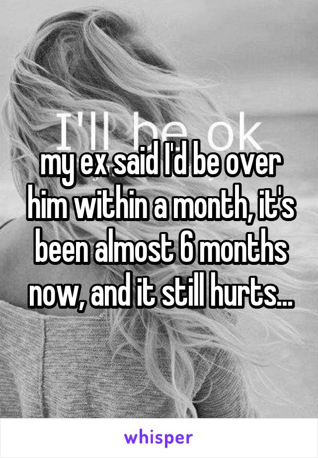 my ex said I'd be over him within a month, it's been almost 6 months now, and it still hurts...