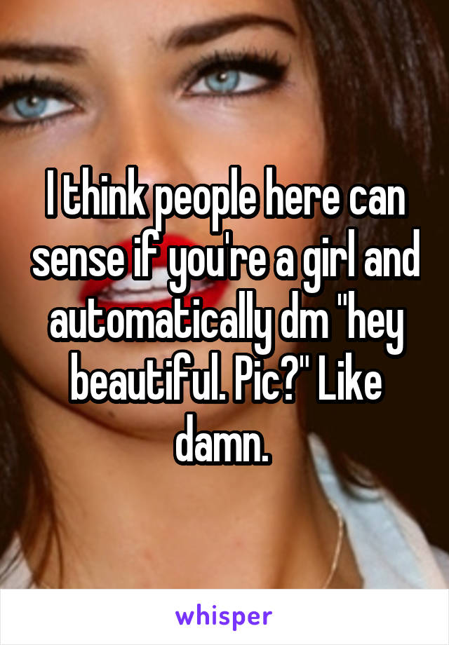 I think people here can sense if you're a girl and automatically dm "hey beautiful. Pic?" Like damn. 