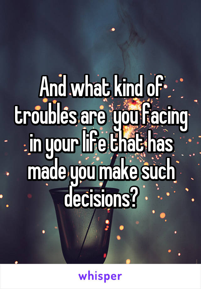 And what kind of troubles are  you facing in your life that has made you make such decisions?
