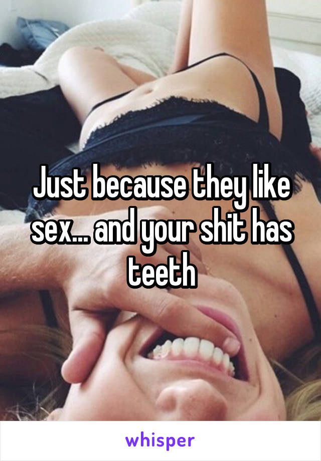 Just because they like sex... and your shit has teeth