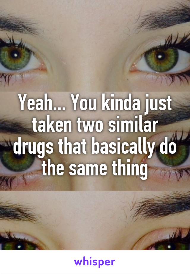 Yeah... You kinda just taken two similar drugs that basically do the same thing