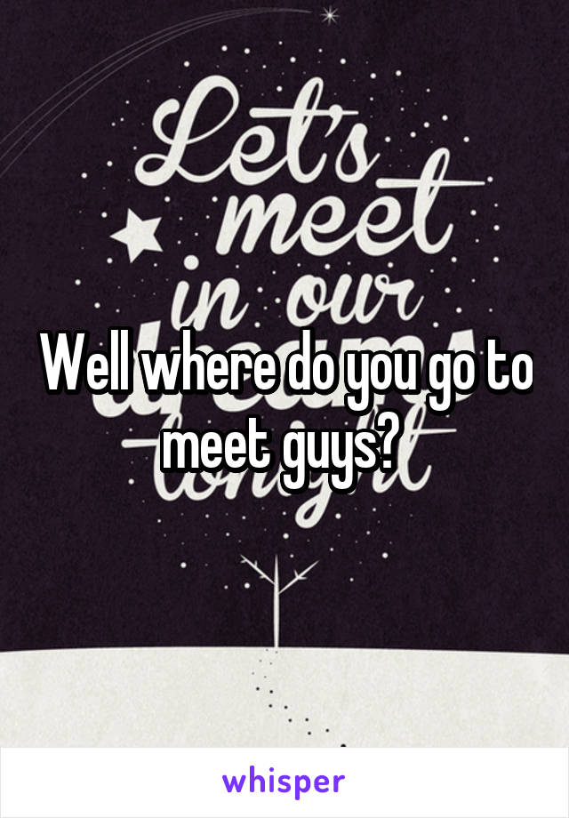 Well where do you go to meet guys? 