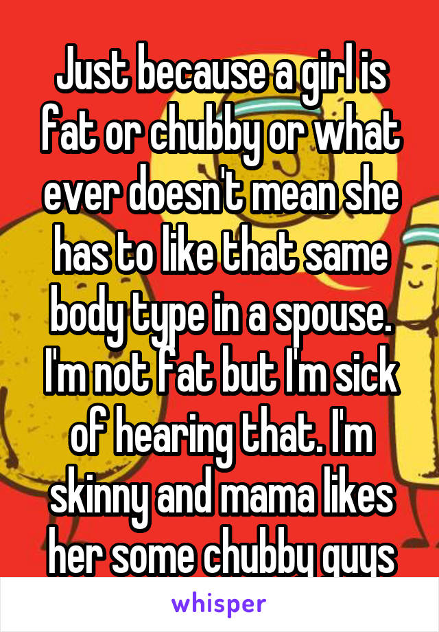 Just because a girl is fat or chubby or what ever doesn't mean she has to like that same body type in a spouse. I'm not fat but I'm sick of hearing that. I'm skinny and mama likes her some chubby guys