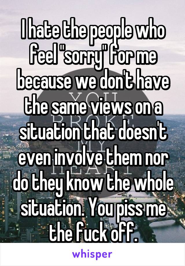 I hate the people who feel "sorry" for me because we don't have the same views on a situation that doesn't even involve them nor do they know the whole situation. You piss me the fuck off.