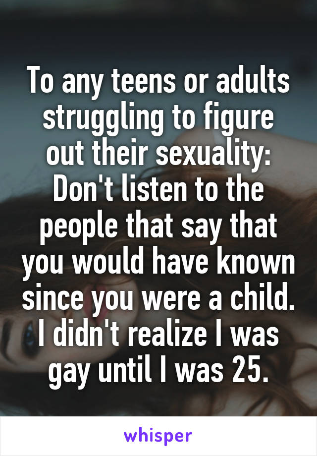 To any teens or adults struggling to figure out their sexuality:
Don't listen to the people that say that you would have known since you were a child. I didn't realize I was gay until I was 25.
