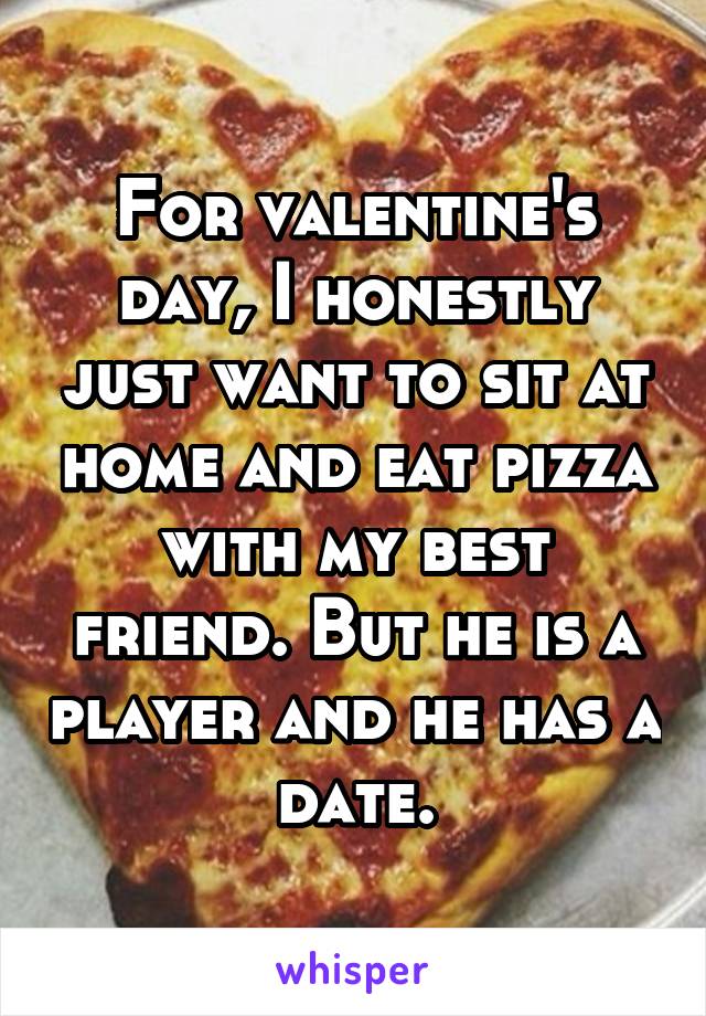For valentine's day, I honestly just want to sit at home and eat pizza with my best friend. But he is a player and he has a date.
