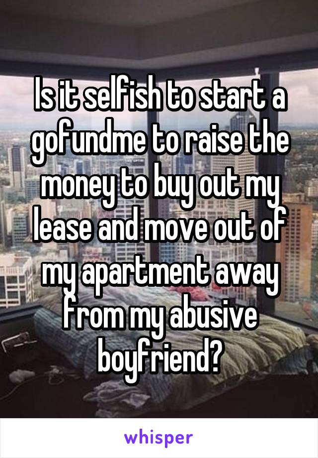 Is it selfish to start a gofundme to raise the money to buy out my lease and move out of my apartment away from my abusive boyfriend?