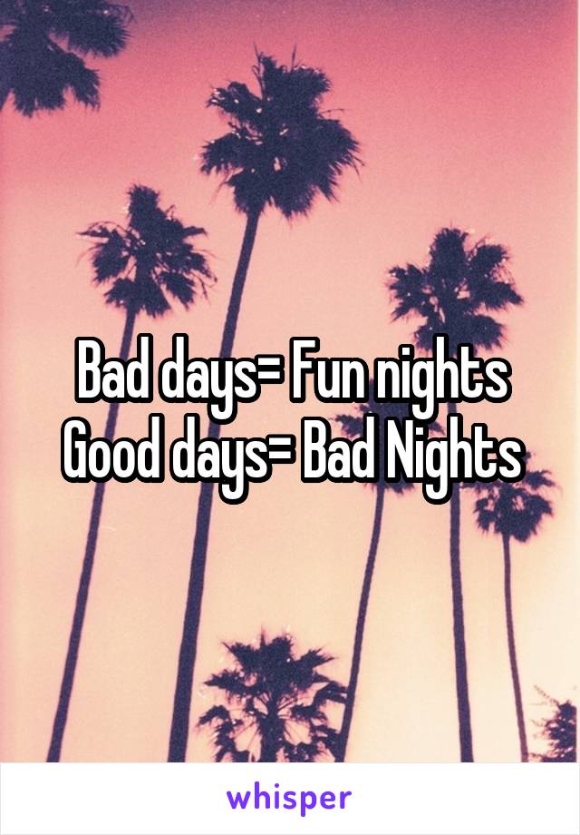 Bad days= Fun nights
Good days= Bad Nights