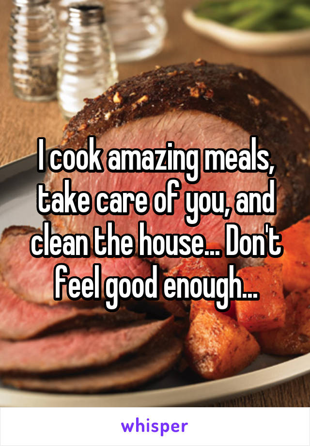 I cook amazing meals, take care of you, and clean the house... Don't feel good enough...