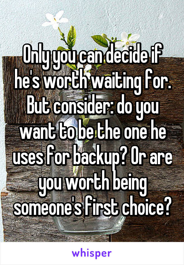 Only you can decide if he's worth waiting for. But consider: do you want to be the one he uses for backup? Or are you worth being someone's first choice?