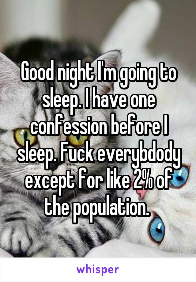 Good night I'm going to sleep. I have one confession before I sleep. Fuck everybdody except for like 2% of the population. 