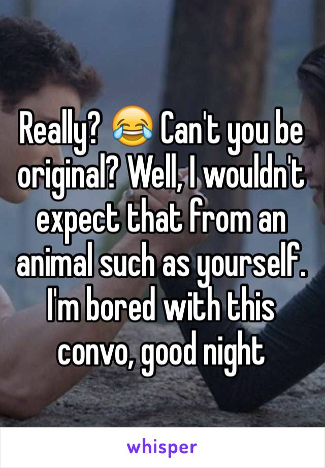 Really? 😂 Can't you be original? Well, I wouldn't expect that from an animal such as yourself. I'm bored with this convo, good night 