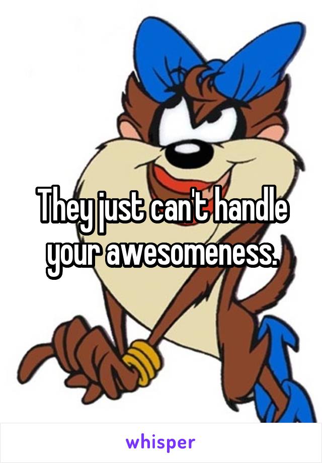 They just can't handle your awesomeness.