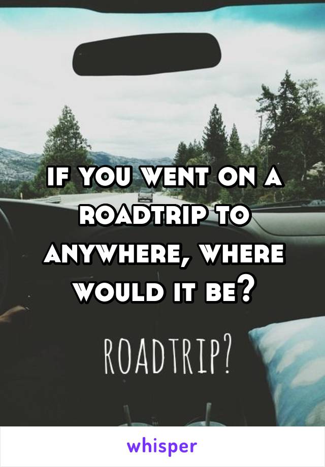 if you went on a roadtrip to anywhere, where would it be?