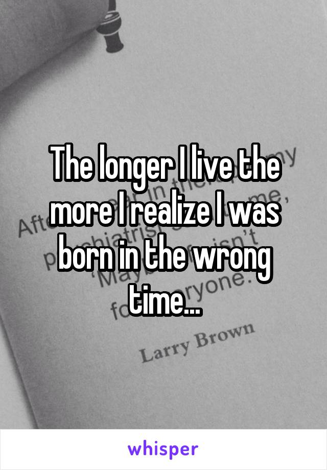 The longer I live the more I realize I was born in the wrong time...
