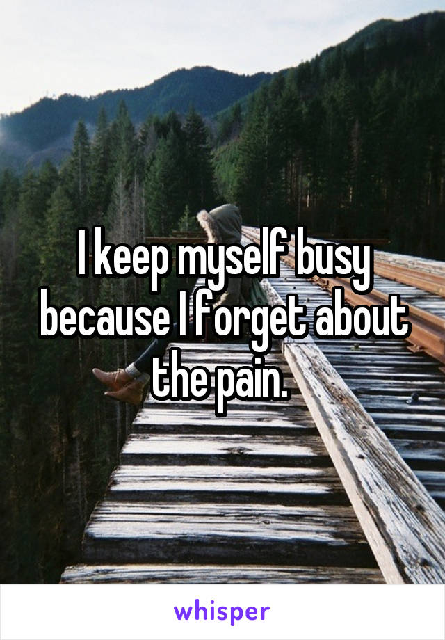 I keep myself busy because I forget about the pain. 