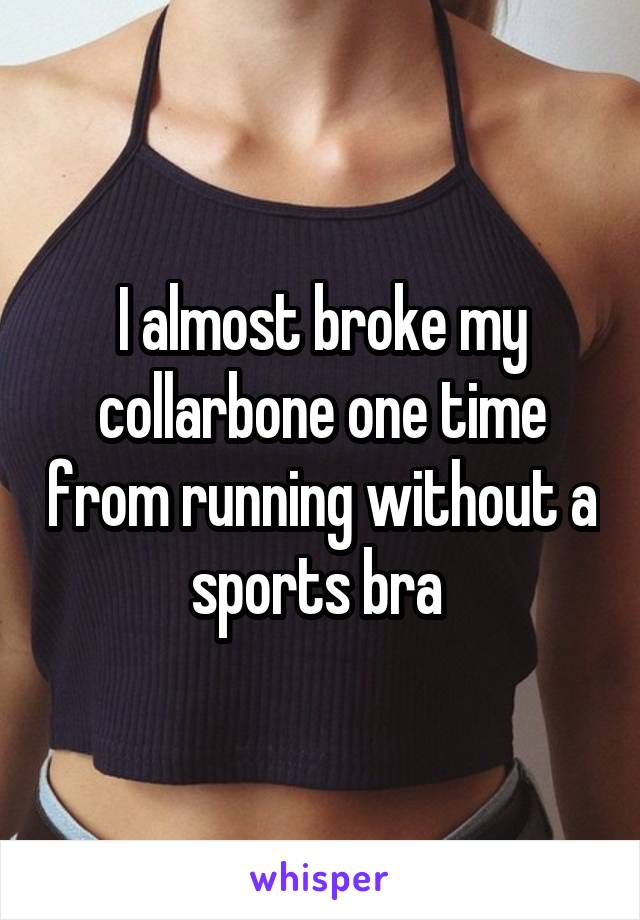 I almost broke my collarbone one time from running without a sports bra 