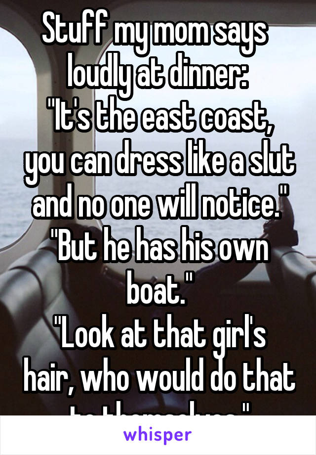Stuff my mom says   loudly at dinner: 
"It's the east coast, you can dress like a slut and no one will notice."
"But he has his own boat."
"Look at that girl's hair, who would do that to themselves."