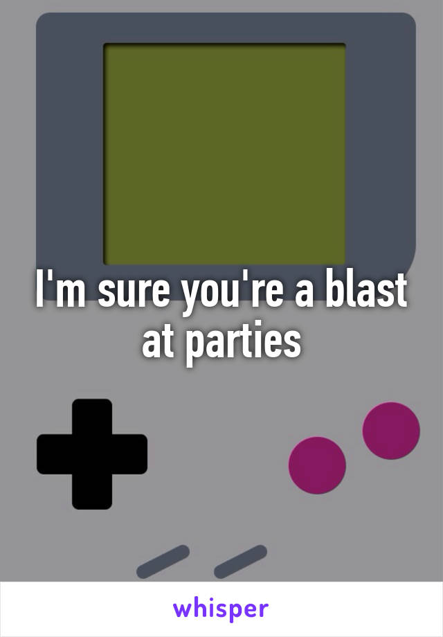 I'm sure you're a blast at parties