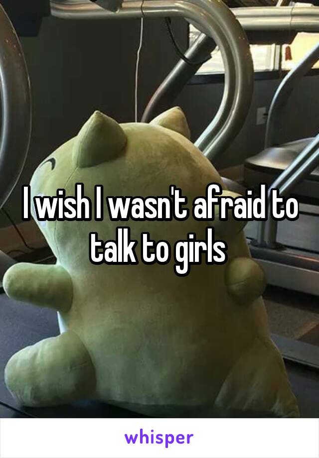 I wish I wasn't afraid to talk to girls 