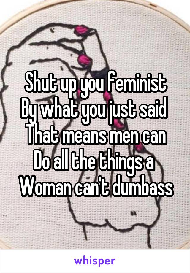 Shut up you feminist
By what you just said 
That means men can
Do all the things a 
Woman can't dumbass