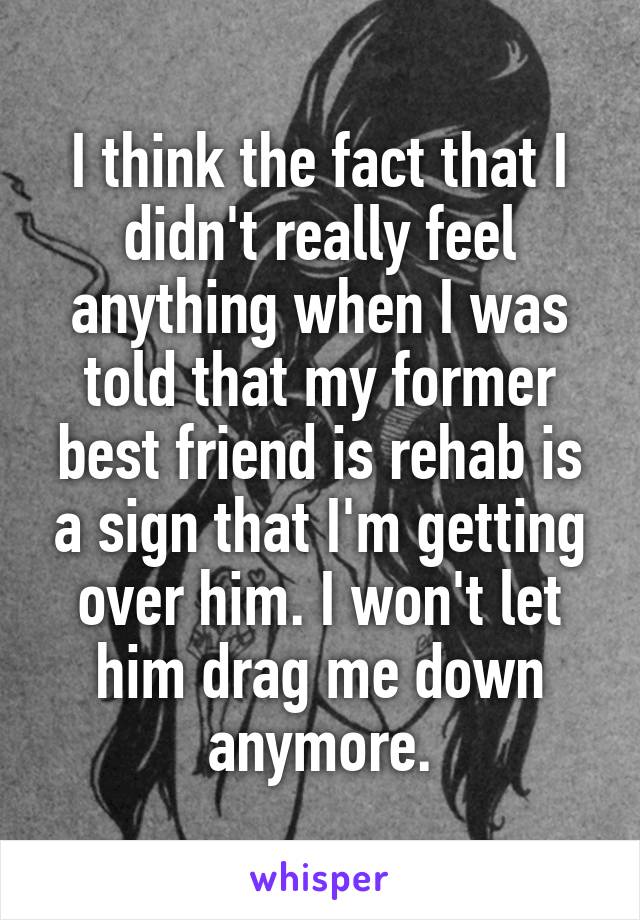 I think the fact that I didn't really feel anything when I was told that my former best friend is rehab is a sign that I'm getting over him. I won't let him drag me down anymore.