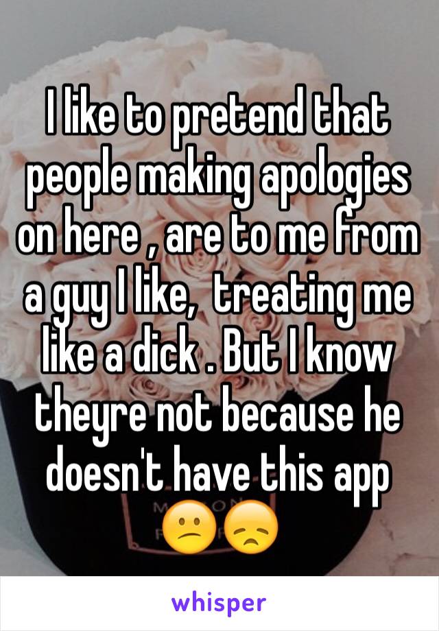 I like to pretend that people making apologies on here , are to me from a guy I like,  treating me like a dick . But I know theyre not because he doesn't have this app 😕😞