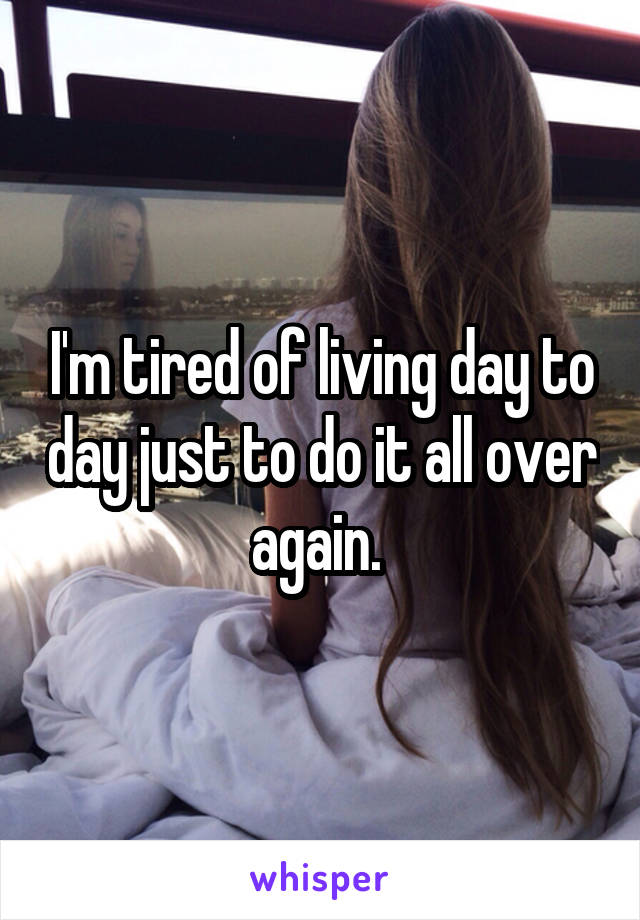 I'm tired of living day to day just to do it all over again. 