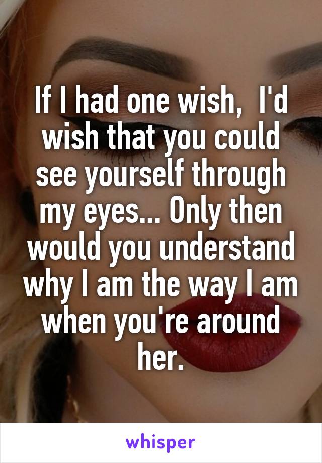 If I had one wish,  I'd wish that you could see yourself through my eyes... Only then would you understand why I am the way I am when you're around her.