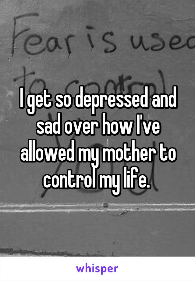 I get so depressed and sad over how I've allowed my mother to control my life. 