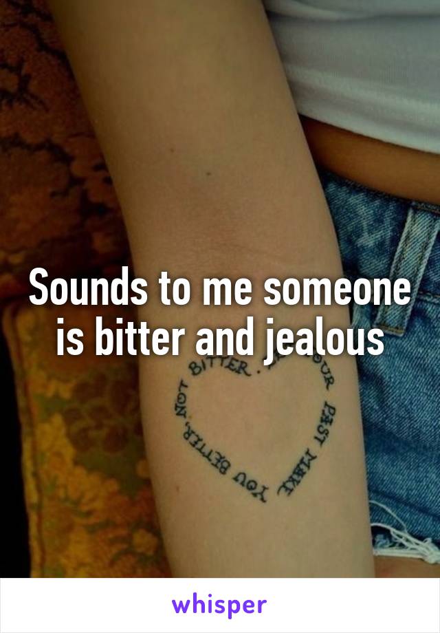Sounds to me someone is bitter and jealous