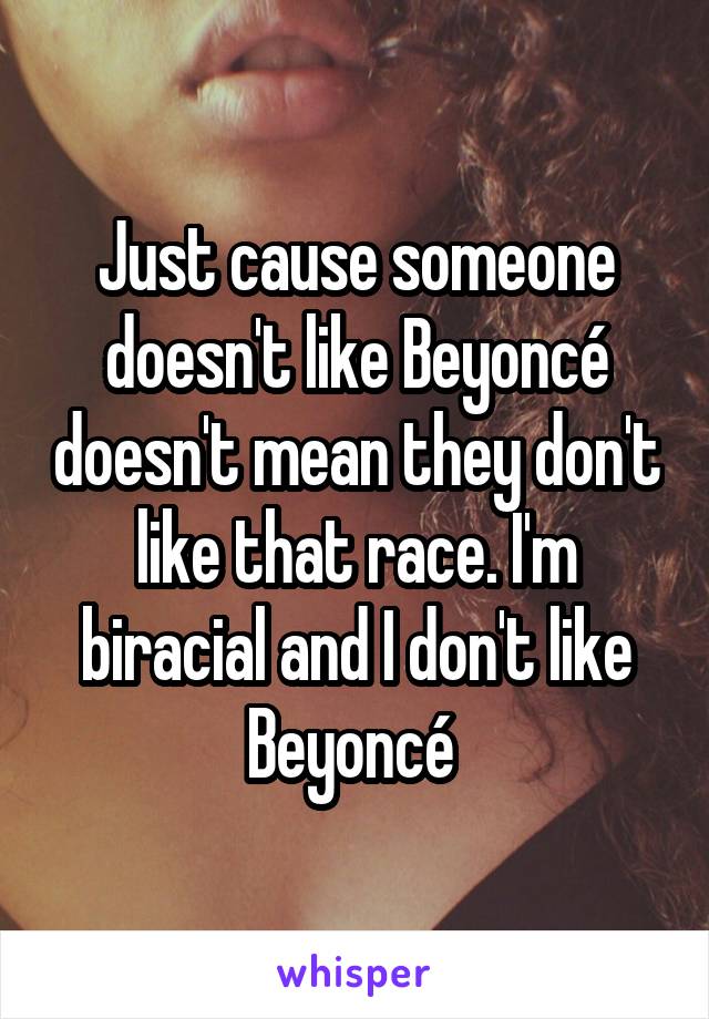 Just cause someone doesn't like Beyoncé doesn't mean they don't like that race. I'm biracial and I don't like Beyoncé 