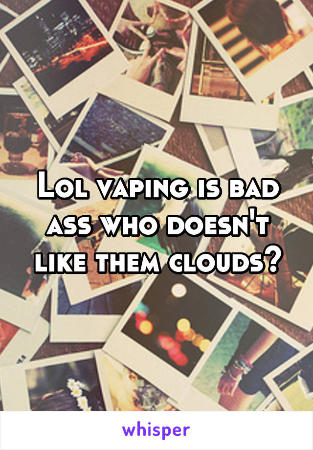 Lol vaping is bad ass who doesn't like them clouds😎