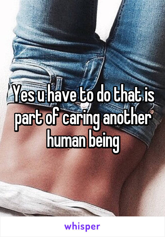 Yes u have to do that is part of caring another human being
