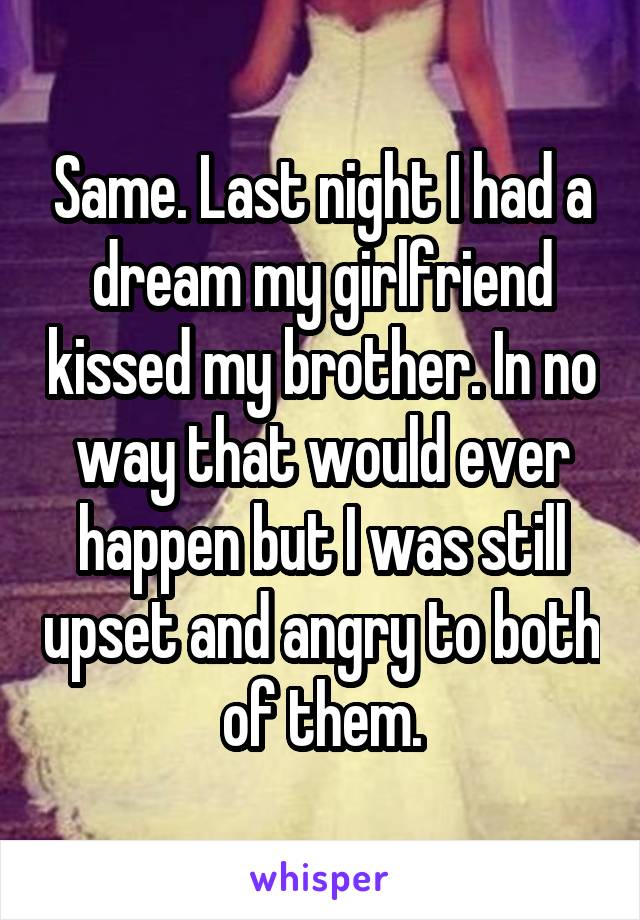 Same. Last night I had a dream my girlfriend kissed my brother. In no way that would ever happen but I was still upset and angry to both of them.