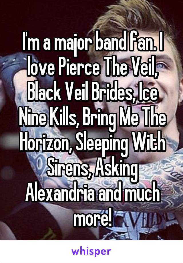 I'm a major band fan. I love Pierce The Veil, Black Veil Brides, Ice Nine Kills, Bring Me The Horizon, Sleeping With Sirens, Asking Alexandria and much more!